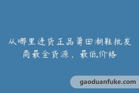 从哪里进货正品莆田潮鞋批发商最全货源，最低价格