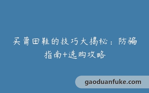 买莆田鞋的技巧大揭秘：防骗指南+选购攻略