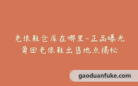 老狼鞋仓库在哪里-正品曝光莆田老狼鞋出售地点揭秘