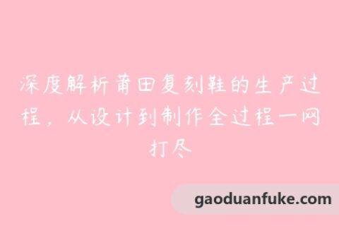 深度解析莆田复刻鞋的生产过程，从设计到制作全过程一网打尽