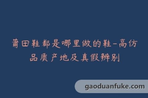 莆田鞋都是哪里做的鞋-高仿品质产地及真假辨别