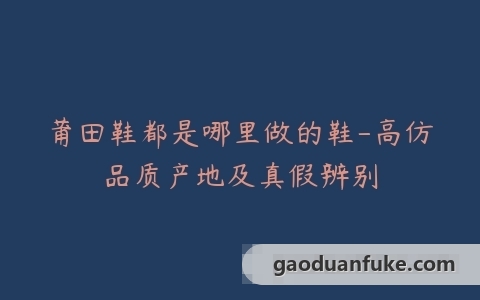 莆田鞋都是哪里做的鞋-高仿品质产地及真假辨别