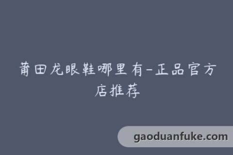 莆田龙眼鞋哪里有-正品官方店推荐