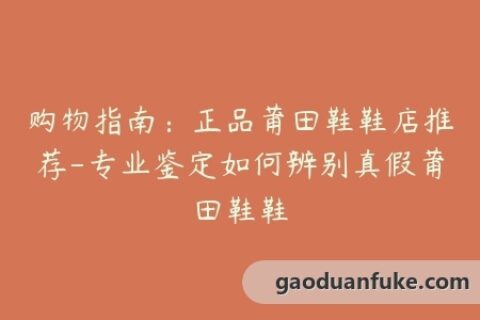 购物指南：正品莆田鞋鞋店推荐-专业鉴定如何辨别真假莆田鞋鞋