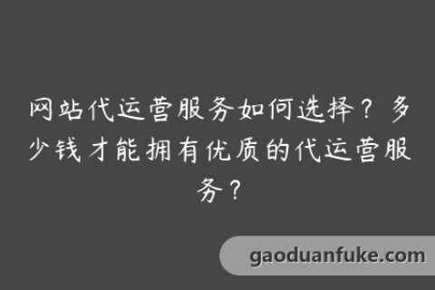 网站代运营服务如何选择？多少钱才能拥有优质的代运营服务？