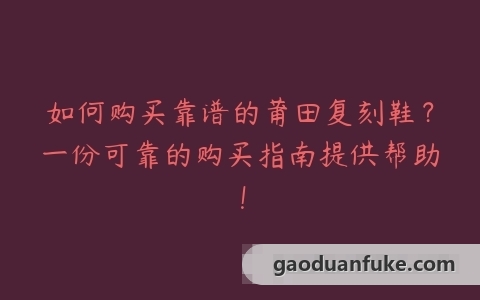 如何购买靠谱的莆田复刻鞋？一份可靠的购买指南提供帮助！