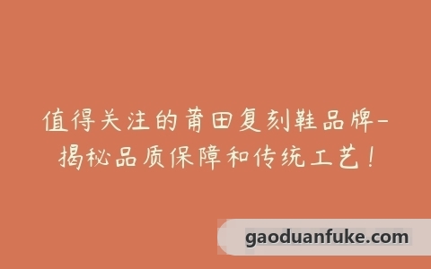 值得关注的莆田复刻鞋品牌-揭秘品质保障和传统工艺！