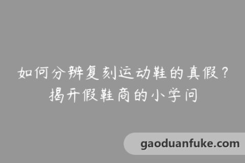 如何分辨复刻运动鞋的真假？揭开假鞋商的小学问