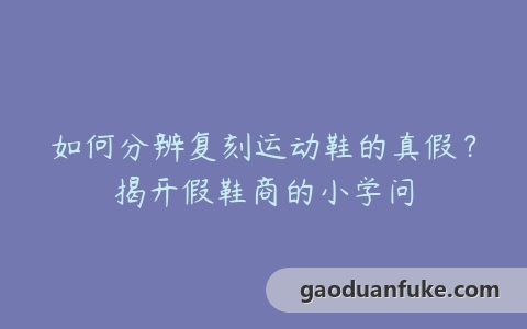 如何分辨复刻运动鞋的真假？揭开假鞋商的小学问