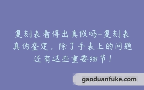 复刻表看得出真假吗-复刻表真伪鉴定，除了手表上的问题还有这些重要细节！