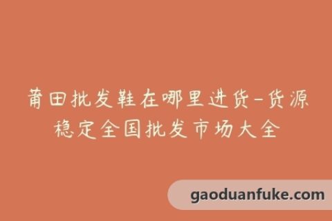 莆田批发鞋在哪里进货-货源稳定全国批发市场大全