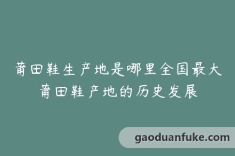 莆田鞋生产地是哪里全国最大莆田鞋产地的历史发展