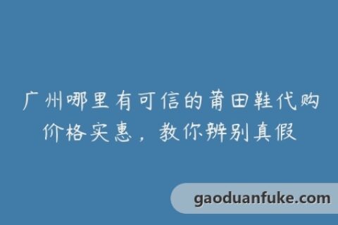 广州哪里有可信的莆田鞋代购价格实惠，教你辨别真假