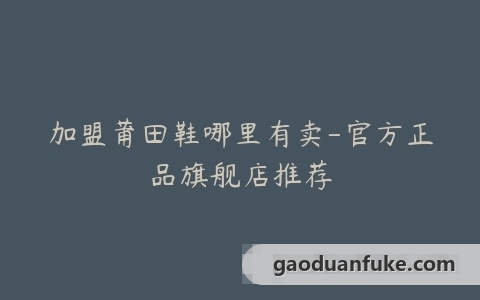 加盟莆田鞋哪里有卖-官方正品旗舰店推荐