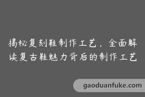 揭秘复刻鞋制作工艺，全面解读复古鞋魅力背后的制作工艺
