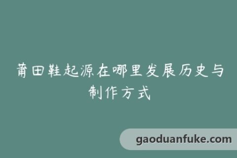 莆田鞋起源在哪里发展历史与制作方式