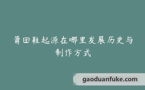 莆田鞋起源在哪里发展历史与制作方式