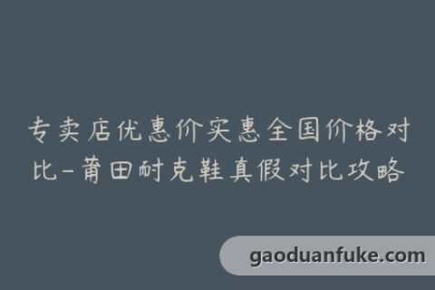 专卖店优惠价实惠全国价格对比-莆田耐克鞋真假对比攻略
