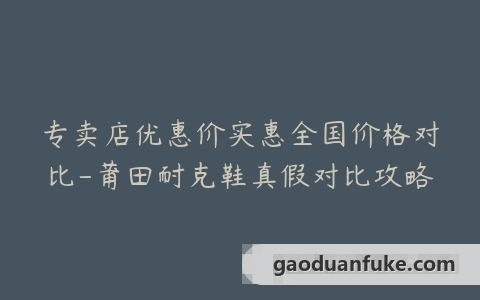 专卖店优惠价实惠全国价格对比-莆田耐克鞋真假对比攻略