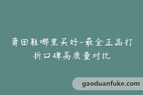 莆田鞋哪里买好-最全正品打折口碑高质量对比