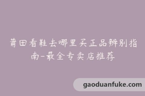 莆田看鞋去哪里买正品辨别指南-最全专卖店推荐