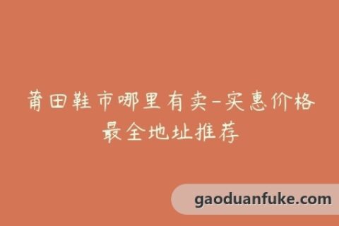 莆田鞋市哪里有卖-实惠价格最全地址推荐