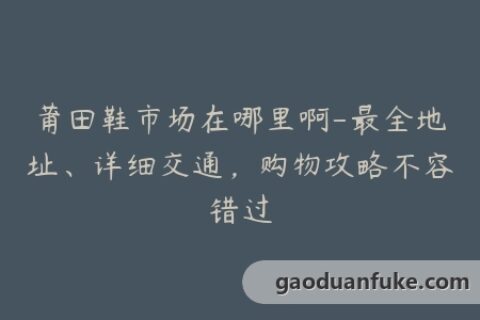 莆田鞋市场在哪里啊-最全地址、详细交通，购物攻略不容错过
