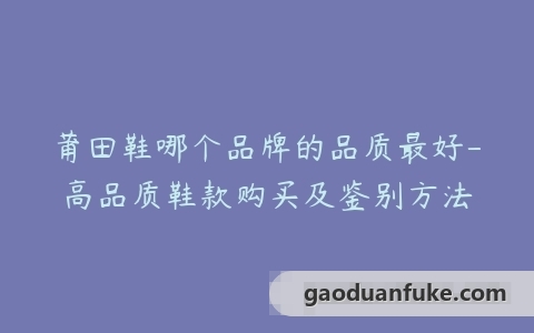 莆田鞋哪个品牌的品质最好-高品质鞋款购买及鉴别方法