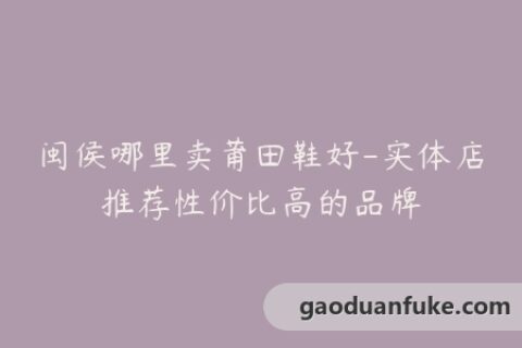 闽侯哪里卖莆田鞋好-实体店推荐性价比高的品牌