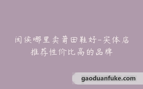 闽侯哪里卖莆田鞋好-实体店推荐性价比高的品牌