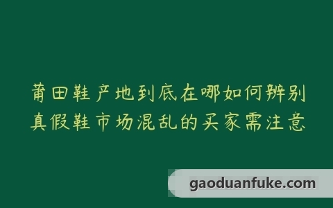 莆田鞋产地到底在哪如何辨别真假鞋市场混乱的买家需注意