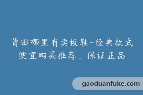 莆田哪里有卖板鞋-经典款式便宜购买推荐，保证正品