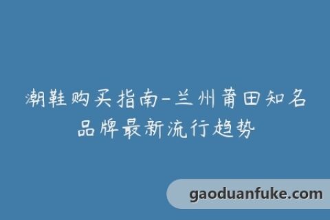 潮鞋购买指南-兰州莆田知名品牌最新流行趋势