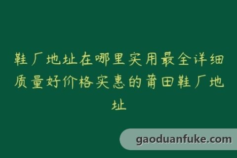 鞋厂地址在哪里实用最全详细质量好价格实惠的莆田鞋厂地址