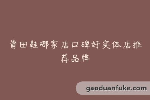 莆田鞋哪家店口碑好实体店推荐品牌