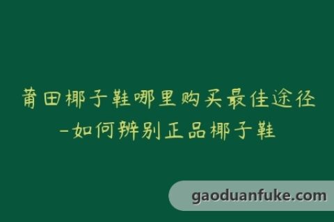 莆田椰子鞋哪里购买最佳途径-如何辨别正品椰子鞋