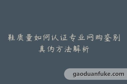 鞋质量如何认证专业网购鉴别真伪方法解析