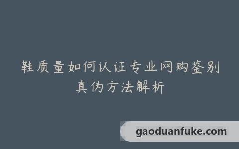 鞋质量如何认证专业网购鉴别真伪方法解析