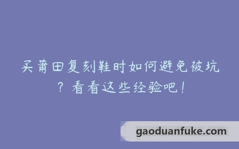 买莆田复刻鞋时如何避免被坑？看看这些经验吧！