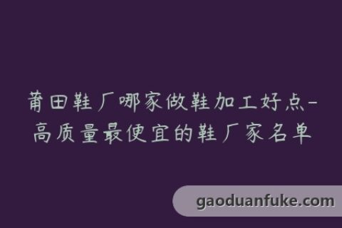 莆田鞋厂哪家做鞋加工好点-高质量最便宜的鞋厂家名单