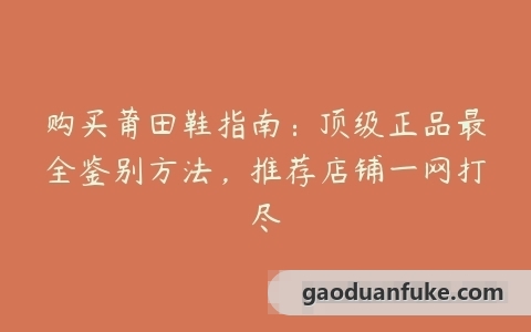 购买莆田鞋指南：顶级正品最全鉴别方法，推荐店铺一网打尽