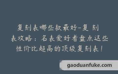 复刻表哪些款最好-复 刻 表攻略：名表爱好者盘点这些性价比超高的顶级复刻表！