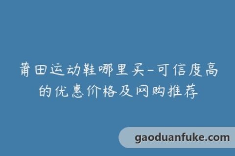 莆田运动鞋哪里买-可信度高的优惠价格及网购推荐
