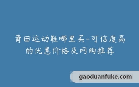 莆田运动鞋哪里买-可信度高的优惠价格及网购推荐
