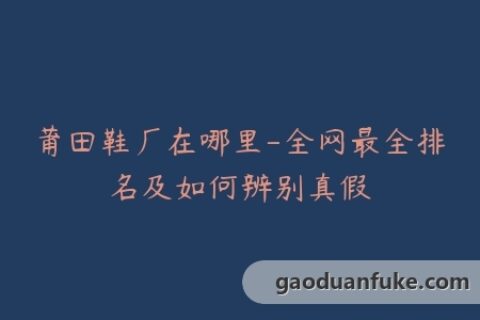莆田鞋厂在哪里-全网最全排名及如何辨别真假