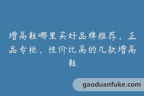 增高鞋哪里买好品牌推荐，正品专柜，性价比高的几款增高鞋
