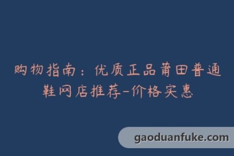 购物指南：优质正品莆田普通鞋网店推荐-价格实惠