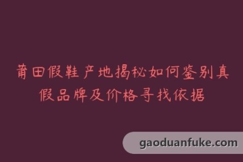 莆田假鞋产地揭秘如何鉴别真假品牌及价格寻找依据