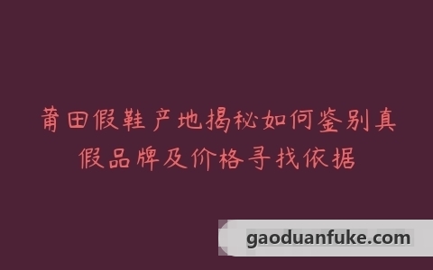 莆田假鞋产地揭秘如何鉴别真假品牌及价格寻找依据