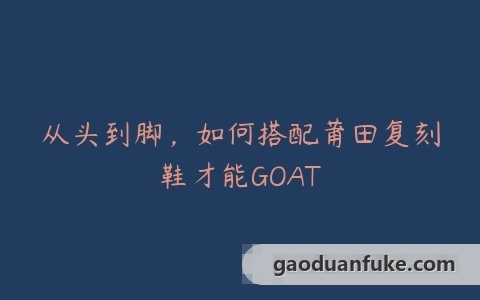 从头到脚，如何搭配莆田复刻鞋才能GOAT